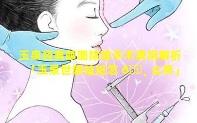 玉泉经典颜面除皱手术费用解析「玉泉世颜祛斑怎 🕸 么样」